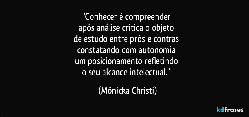 "Conhecer é compreender
após análise crítica o objeto
de estudo entre prós e contras
constatando com autonomia
um posicionamento refletindo
o seu alcance intelectual." (Mônicka Christi)