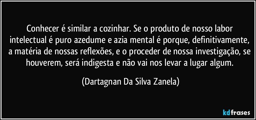 Conhecer é similar a cozinhar. Se o produto de nosso labor intelectual é puro azedume e azia mental é porque, definitivamente, a matéria de nossas reflexões, e o proceder de nossa investigação, se houverem, será indigesta e não vai nos levar a lugar algum. (Dartagnan Da Silva Zanela)