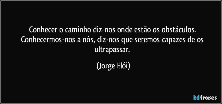 Conhecer o caminho diz-nos onde estão os obstáculos. Conhecermos-nos a nós, diz-nos que seremos capazes de os ultrapassar. (Jorge Elói)