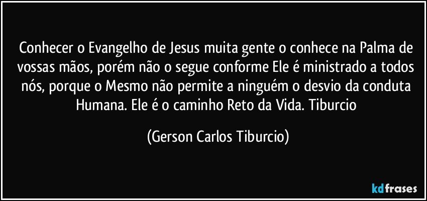 Conhecer o Evangelho de Jesus muita gente o conhece na Palma de vossas mãos, porém não o segue conforme Ele é ministrado a todos nós, porque o Mesmo não permite a ninguém o desvio da conduta Humana. Ele é o caminho Reto da Vida. Tiburcio (Gerson Carlos Tiburcio)