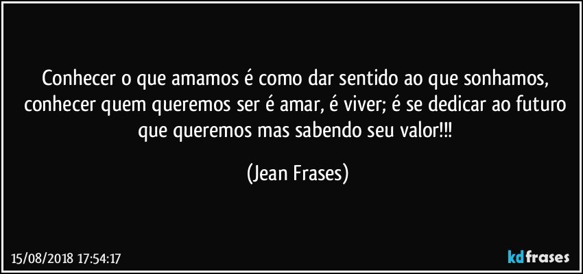 Conhecer o que amamos é como dar sentido ao que sonhamos, conhecer quem queremos ser é amar, é viver; é se dedicar ao futuro que queremos mas sabendo seu valor!!! (Jean Frases)