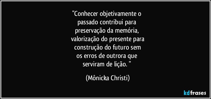 "Conhecer objetivamente o 
passado contribui para 
preservação da memória, 
valorização do presente para
 construção do futuro sem 
os erros de outrora que 
serviram de lição. " (Mônicka Christi)