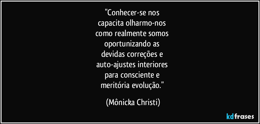 "Conhecer-se nos 
capacita olharmo-nos 
como realmente somos 
oportunizando as 
devidas correções e 
auto-ajustes interiores 
para consciente e 
meritória evolução." (Mônicka Christi)