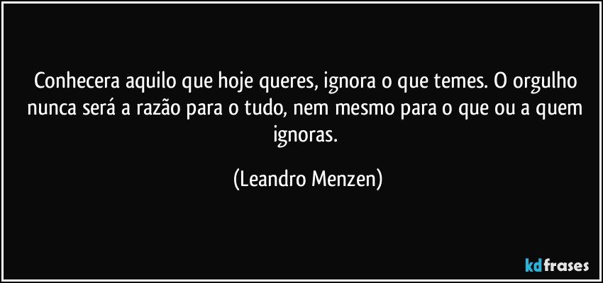 Conhecera aquilo que hoje queres, ignora o que temes. O orgulho nunca será a razão para o tudo, nem mesmo para o que ou a quem ignoras. (Leandro Menzen)