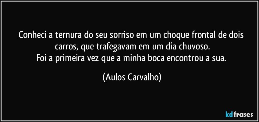 Conheci a ternura do seu sorriso em um choque frontal de dois carros, que trafegavam em um dia chuvoso.
Foi a primeira vez que a minha boca encontrou a sua. (Aulos Carvalho)