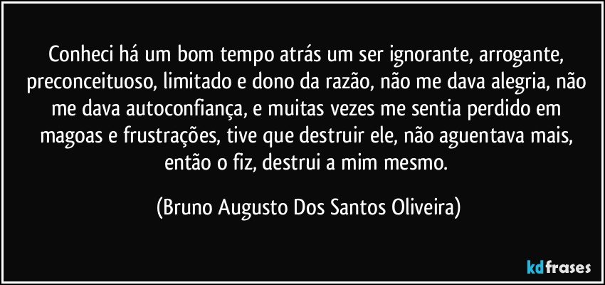 Conheci há um bom tempo atrás um ser ignorante, arrogante, preconceituoso, limitado e dono da razão, não me dava alegria, não me dava autoconfiança, e muitas vezes me sentia perdido em magoas e frustrações, tive que destruir ele, não aguentava mais, então o fiz, destrui a mim mesmo. (Bruno Augusto Dos Santos Oliveira)