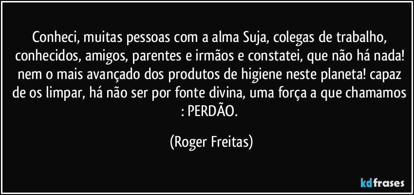 Conheci, muitas pessoas com a alma Suja, colegas de trabalho, conhecidos, amigos, parentes e irmãos e constatei, que não há nada! nem o mais avançado dos produtos de higiene neste planeta! capaz de os limpar, há não ser por fonte divina, uma força a que chamamos : PERDÃO. (Roger Freitas)