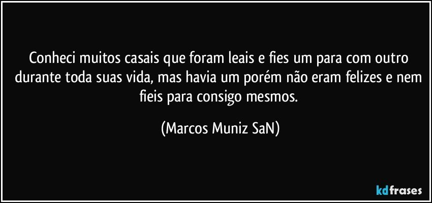 Conheci muitos casais que foram leais e fies um para com outro durante toda suas vida, mas havia um porém não eram felizes e nem fieis para consigo mesmos. (Marcos Muniz SaN)