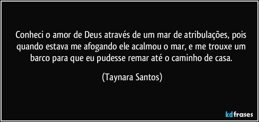 Conheci o amor de Deus através de um mar de atribulações, pois quando estava me afogando ele acalmou o mar, e me trouxe um barco para que eu pudesse remar até o caminho de casa. (Taynara Santos)