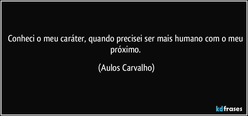 Conheci o meu caráter, quando precisei ser mais humano com o meu próximo. (Aulos Carvalho)