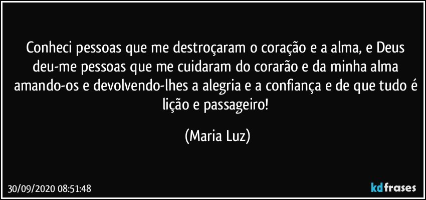 Conheci pessoas que me destroçaram o coração e a alma, e Deus deu-me pessoas que me cuidaram do corarão e da minha alma amando-os e devolvendo-lhes a alegria e a confiança e de que tudo é lição e passageiro! (Maria Luz)