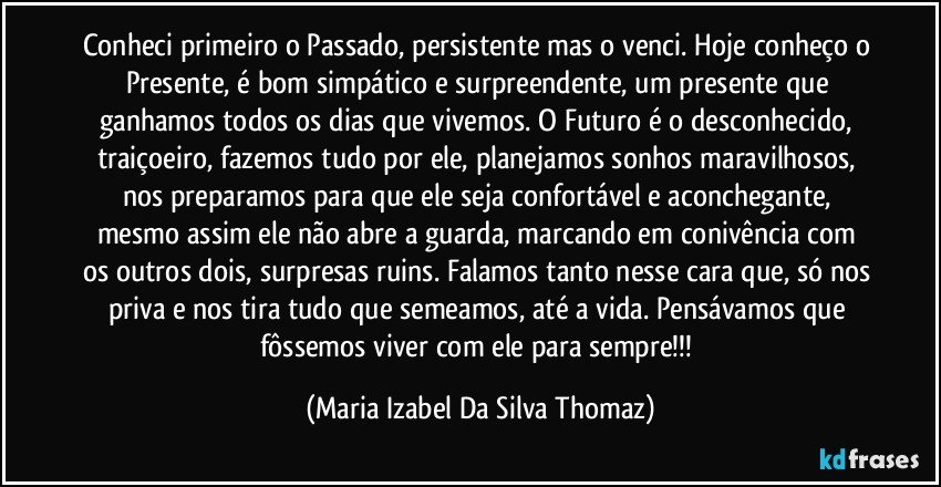 Conheci primeiro o Passado, persistente mas o venci. Hoje conheço o Presente, é bom simpático e surpreendente, um presente que ganhamos todos os dias que vivemos. O Futuro é o desconhecido, traiçoeiro, fazemos tudo por ele, planejamos sonhos maravilhosos, nos preparamos para que ele seja confortável e aconchegante, mesmo assim ele não abre a guarda,  marcando em conivência com os outros dois, surpresas ruins. Falamos tanto nesse cara que, só nos priva e nos tira tudo que semeamos, até a vida. Pensávamos que fôssemos viver com ele para sempre!!! (Maria Izabel Da Silva Thomaz)