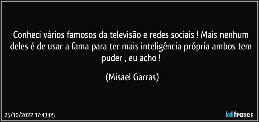 Conheci vários famosos da televisão e redes sociais ! Mais nenhum deles é de usar a fama para ter mais inteligência própria ambos tem puder , eu acho ! (Misael Garras)