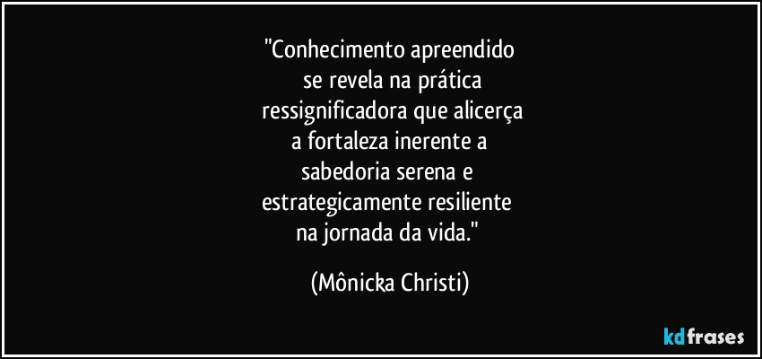 "Conhecimento apreendido
se revela na prática
ressignificadora que alicerça
a fortaleza inerente a
sabedoria serena e
estrategicamente resiliente
na jornada da vida." (Mônicka Christi)