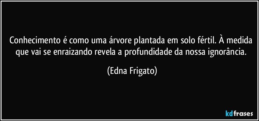 Conhecimento é como uma árvore plantada em solo fértil. À medida que vai se enraizando revela a profundidade da nossa ignorância. (Edna Frigato)