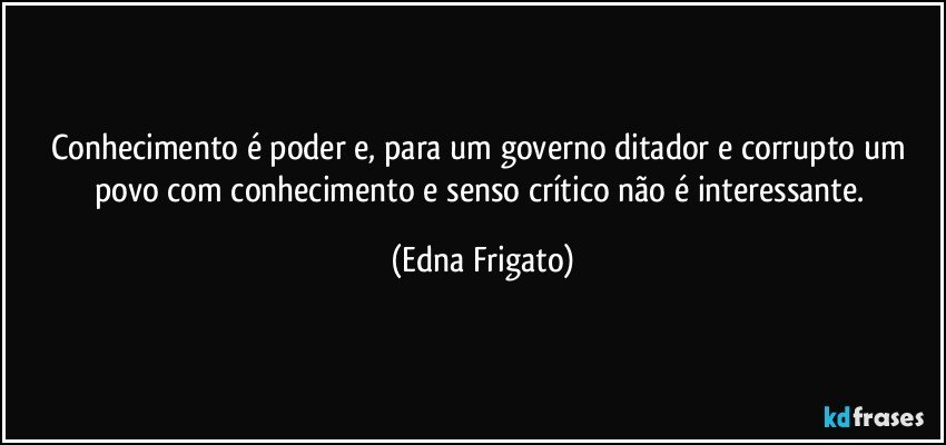 Conhecimento é poder e, para um governo ditador e corrupto um povo com conhecimento e senso crítico não é interessante. (Edna Frigato)