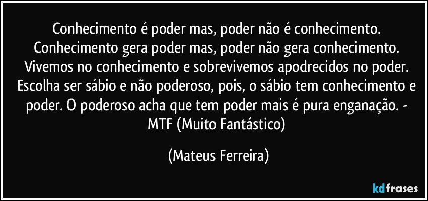 Conhecimento é poder mas, poder não é conhecimento. Conhecimento gera poder mas, poder não gera conhecimento. Vivemos no conhecimento e sobrevivemos apodrecidos no poder. Escolha ser sábio e não poderoso, pois, o sábio tem conhecimento e poder. O poderoso acha que tem poder mais é pura enganação. - MTF (Muito Fantástico) (Mateus Ferreira)