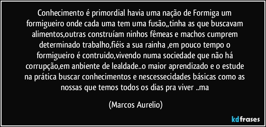 Conhecimento é primordial havia uma nação de Formiga  um formigueiro onde cada uma tem uma fusão,,tinha as que buscavam alimentos,outras construíam ninhos  fêmeas e machos cumprem determinado trabalho,fiéis a sua rainha ,em pouco tempo o formigueiro é contruido,vivendo numa sociedade que não há corrupção,em anbiente de lealdade..o maior aprendizado e o estude na prática buscar conhecimentos e nescessecidades básicas como as nossas que temos todos os dias pra viver ..ma (Marcos Aurelio)