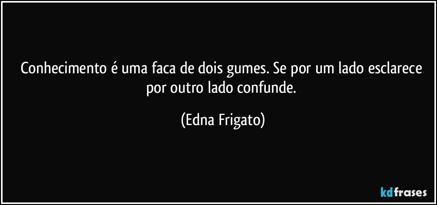 Conhecimento é uma faca de dois gumes. Se por um lado esclarece por outro lado confunde. (Edna Frigato)