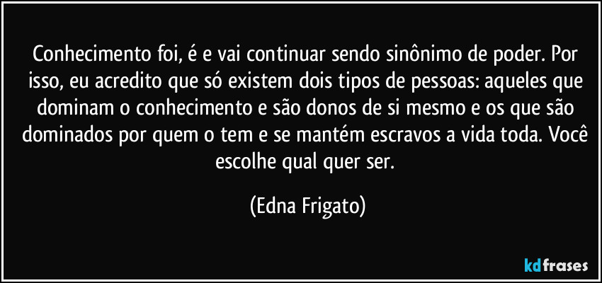 Conhecimento foi, é e vai continuar sendo sinônimo de poder. Por isso, eu acredito que só existem dois tipos de pessoas: aqueles que dominam o conhecimento e são donos de si mesmo e os que são dominados por quem o tem e se mantém escravos a vida toda. Você escolhe qual quer ser. (Edna Frigato)