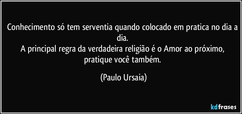 Conhecimento só tem serventia quando colocado em pratica no dia a dia. 
A principal regra da verdadeira religião é o Amor ao próximo, pratique você também. (Paulo Ursaia)