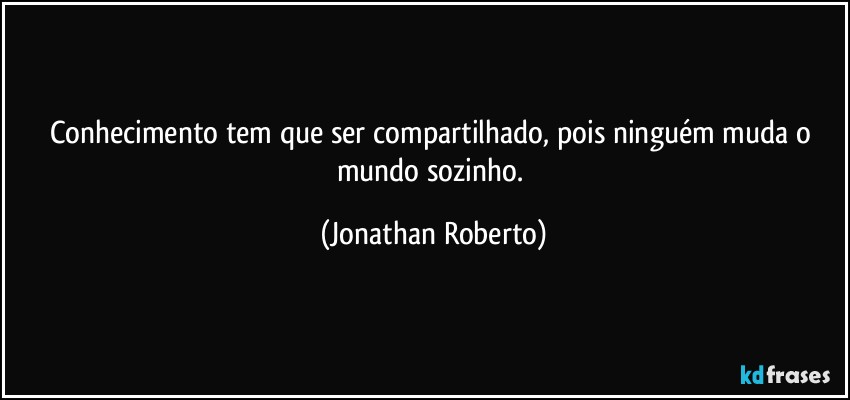 Conhecimento tem que ser compartilhado, pois ninguém muda o mundo sozinho. (Jonathan Roberto)