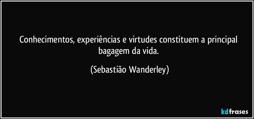 Conhecimentos, experiências e virtudes constituem a principal bagagem da vida. (Sebastião Wanderley)