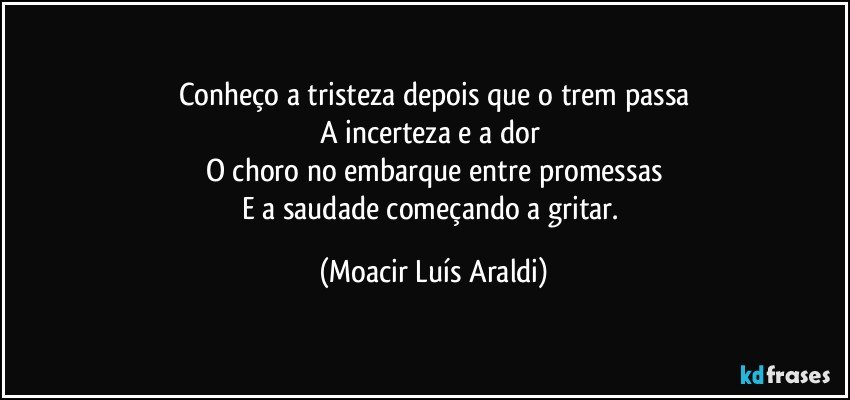 Conheço a tristeza depois que o trem passa
A incerteza e a dor 
O choro no embarque entre promessas
E a saudade começando a gritar. (Moacir Luís Araldi)