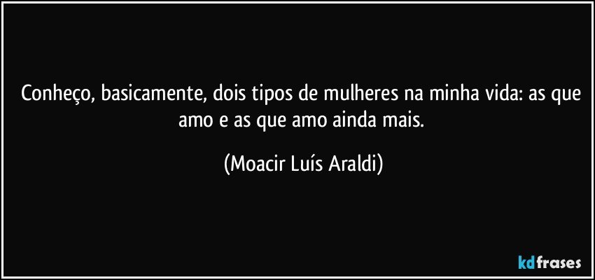 Conheço, basicamente, dois tipos de mulheres na minha vida: as que amo e as que amo ainda mais. (Moacir Luís Araldi)