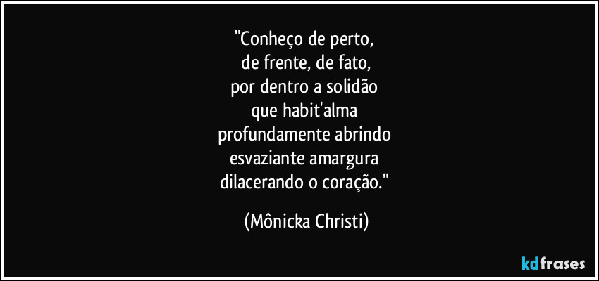 "Conheço de perto,
de frente, de fato,
por dentro a solidão
que habit'alma
profundamente abrindo
esvaziante amargura
dilacerando o coração." (Mônicka Christi)