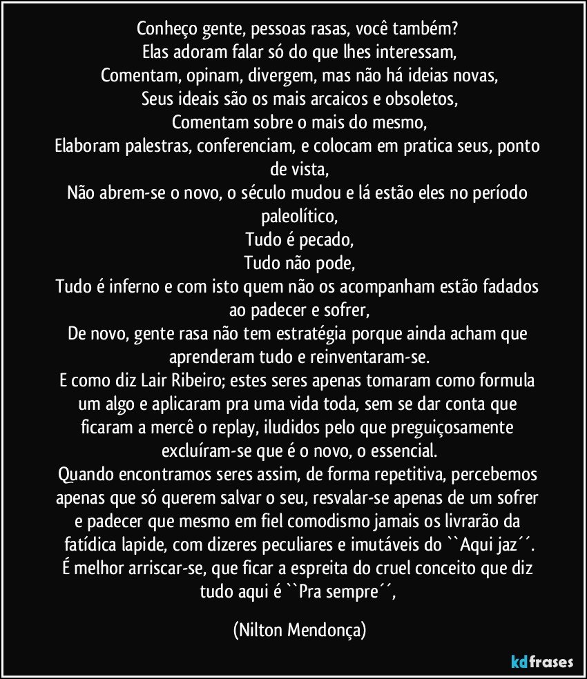 Conheço gente, pessoas rasas, você também? 
Elas adoram falar só do que lhes interessam,
Comentam, opinam, divergem, mas não há ideias novas,
Seus ideais são os mais arcaicos e obsoletos,
Comentam sobre o mais do mesmo,
Elaboram palestras, conferenciam, e colocam em pratica seus, ponto de vista,
Não abrem-se o novo, o século mudou e lá estão eles no período paleolítico,
Tudo é pecado,
Tudo não pode,
Tudo é inferno e com isto quem não os acompanham estão fadados ao padecer e sofrer,
De novo, gente rasa não tem estratégia porque ainda acham que aprenderam tudo e reinventaram-se.
E como diz Lair Ribeiro; estes seres apenas tomaram como formula um algo e aplicaram pra uma vida toda, sem se dar conta que ficaram a mercê o replay, iludidos pelo que preguiçosamente excluíram-se que é o novo, o essencial.
Quando encontramos seres assim, de forma repetitiva, percebemos apenas que só querem salvar o seu, resvalar-se apenas de um sofrer e padecer que mesmo em fiel comodismo jamais os livrarão da fatídica lapide, com dizeres peculiares e imutáveis do ``Aqui jaz´´.
É melhor arriscar-se, que ficar a espreita do cruel conceito que diz tudo aqui é ``Pra sempre´´, (Nilton Mendonça)