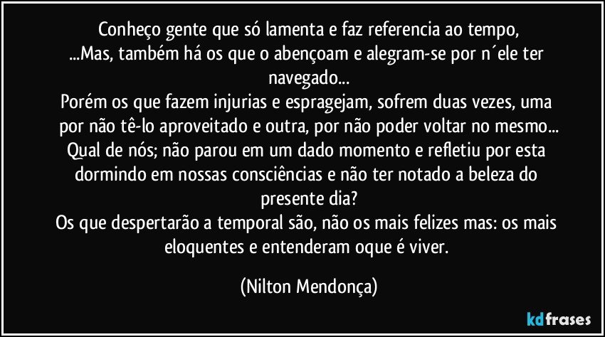 Conheço gente que só lamenta e faz referencia ao tempo,
...Mas, também há os que o abençoam e alegram-se por n´ele ter navegado...
Porém os que fazem injurias e espragejam, sofrem duas vezes, uma por não tê-lo aproveitado e outra, por não poder voltar no mesmo...
Qual de nós; não parou em um dado momento e refletiu por esta dormindo em nossas consciências e não ter notado a beleza do presente dia?
Os que despertarão a temporal são, não os mais felizes mas: os mais eloquentes e entenderam oque é viver. (Nilton Mendonça)