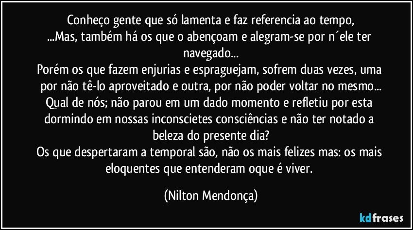 Conheço gente que só lamenta e faz referencia ao tempo,
...Mas, também há os que o abençoam e alegram-se por n´ele ter navegado...
Porém os que fazem enjurias e espraguejam, sofrem duas vezes, uma por não tê-lo aproveitado e outra, por não poder voltar no mesmo...
Qual de nós; não parou em um dado momento e refletiu por esta dormindo em nossas inconscietes consciências e não ter notado a beleza do presente dia?
Os que despertaram a temporal são, não os mais felizes mas: os mais eloquentes que entenderam oque é viver. (Nilton Mendonça)