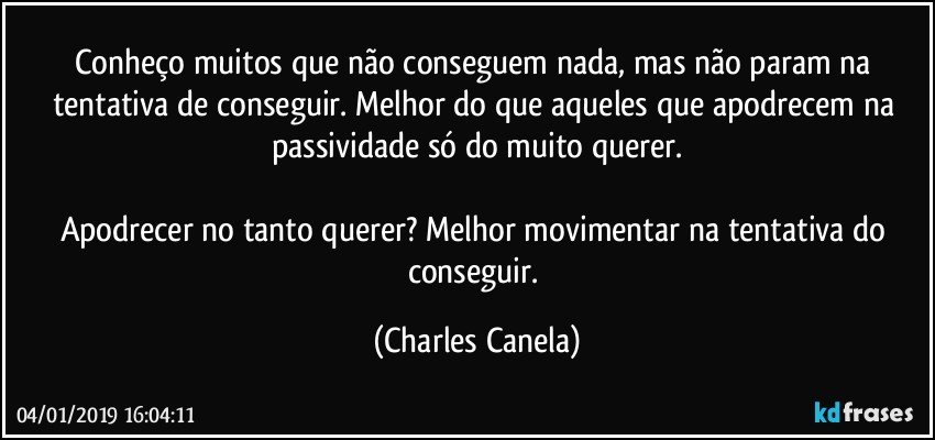 Conheço muitos que não conseguem nada, mas não param na tentativa de conseguir. Melhor do que aqueles que apodrecem na passividade só do muito querer.

Apodrecer no tanto querer? Melhor movimentar na tentativa do conseguir. (Charles Canela)