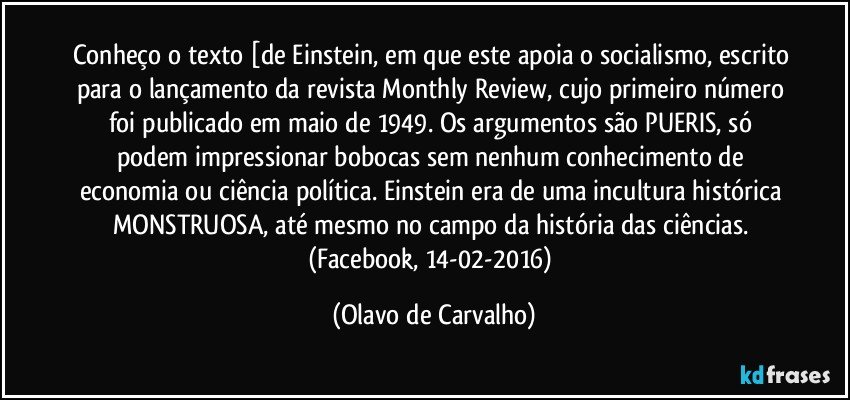 Conheço o texto [de Einstein, em que este apoia o socialismo, escrito para o lançamento da revista Monthly Review, cujo primeiro número foi publicado em maio de 1949. Os argumentos são PUERIS, só podem impressionar bobocas sem nenhum conhecimento de economia ou ciência política. Einstein era de uma incultura histórica MONSTRUOSA, até mesmo no campo da história das ciências. (Facebook, 14-02-2016) (Olavo de Carvalho)