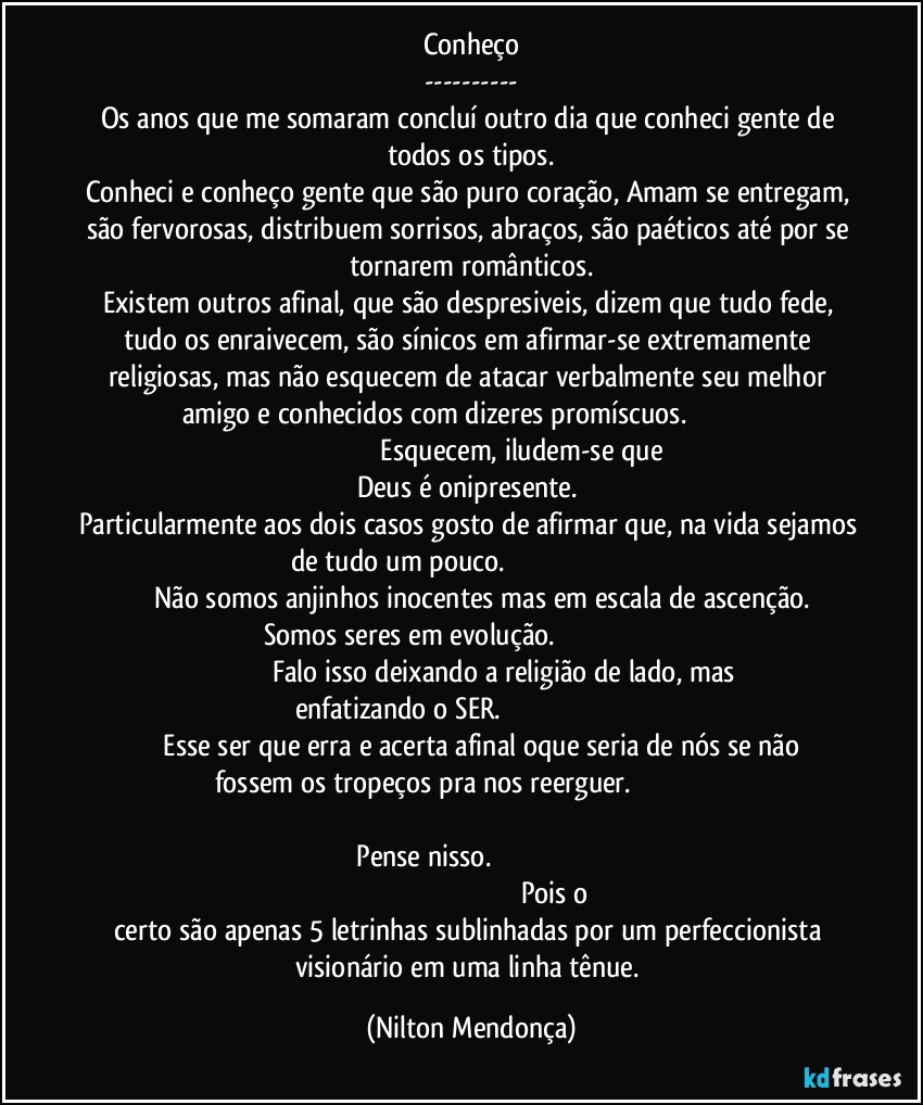 Conheço
---
Os anos que me somaram concluí outro dia que conheci gente de todos os tipos.
Conheci e conheço gente que são puro coração, Amam se entregam, são fervorosas, distribuem sorrisos, abraços, são paéticos até por se tornarem românticos.
Existem outros afinal, que são despresiveis, dizem que tudo fede, tudo os enraivecem, são sínicos em afirmar-se extremamente religiosas, mas não esquecem de atacar verbalmente seu melhor amigo e conhecidos com dizeres promíscuos.                                                                                                 Esquecem, iludem-se que Deus é onipresente. 
Particularmente aos dois casos gosto de afirmar que, na vida sejamos de tudo um pouco.                                                                                        Não somos anjinhos inocentes mas em escala de ascenção.
Somos seres em evolução.                                                                                                         Falo isso deixando a religião de lado, mas enfatizando o SER.                                                                                             Esse ser que erra e acerta afinal oque seria de nós se não fossem os tropeços pra nos reerguer.                                                                                                                                                                             Pense nisso.                                                                                                                                                                      Pois o certo são apenas 5 letrinhas sublinhadas por um perfeccionista visionário em uma linha tênue. (Nilton Mendonça)