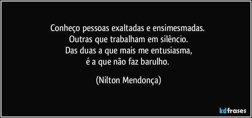 Conheço pessoas exaltadas e ensimesmadas. 
Outras que trabalham em silêncio.
Das duas a que mais me entusiasma,
é a que não faz barulho. (Nilton Mendonça)