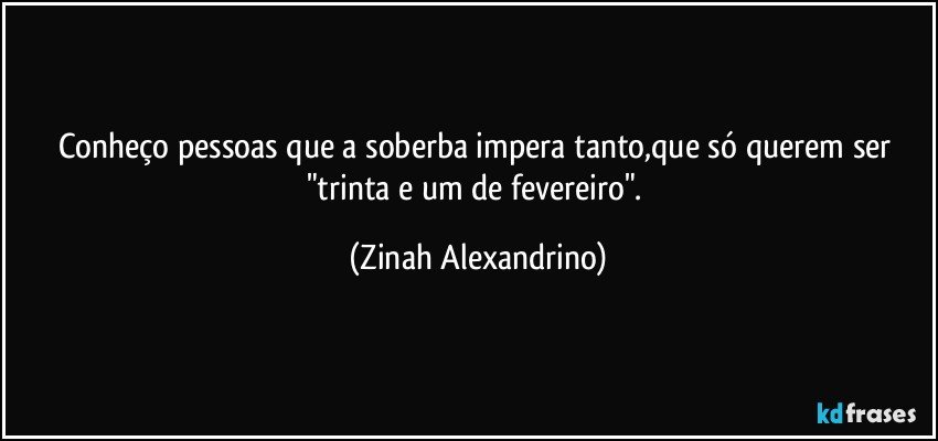 Conheço pessoas que a soberba impera tanto,que só querem ser "trinta e um de fevereiro". (Zinah Alexandrino)