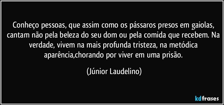 Conheço pessoas, que assim como os pássaros presos em gaiolas, cantam não pela beleza do seu dom ou pela comida que recebem. Na verdade, vivem na mais profunda tristeza, na metódica aparência,chorando por viver em uma prisão. (Júnior Laudelino)