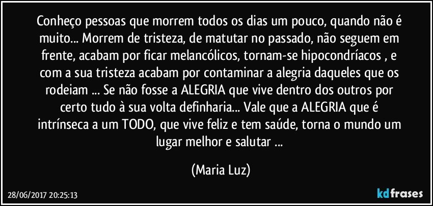 Conheço pessoas que morrem todos os dias um pouco, quando não é muito... Morrem de tristeza, de matutar no passado, não seguem em frente, acabam por ficar melancólicos, tornam-se hipocondríacos , e com a sua tristeza acabam por contaminar a alegria daqueles  que os rodeiam ... Se não fosse a ALEGRIA que vive dentro dos outros por certo tudo à sua volta definharia... Vale que a ALEGRIA que é intrínseca a um TODO, que vive feliz e tem saúde, torna o mundo um lugar melhor e salutar ... (Maria Luz)