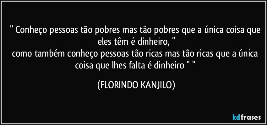 " Conheço pessoas tão pobres mas tão pobres que a única coisa que eles têm é dinheiro, "
como também conheço pessoas tão ricas mas tão ricas que a única coisa que lhes falta é dinheiro " " (FLORINDO KANJILO)