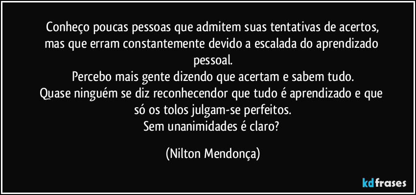 ⁠Conheço poucas pessoas que admitem suas tentativas de acertos, mas que erram constantemente devido a escalada do aprendizado pessoal.
Percebo mais gente dizendo que acertam e sabem tudo.
Quase ninguém se diz reconhecendor que tudo é aprendizado e que só os tolos julgam-se perfeitos.
Sem unanimidades é claro? (Nilton Mendonça)