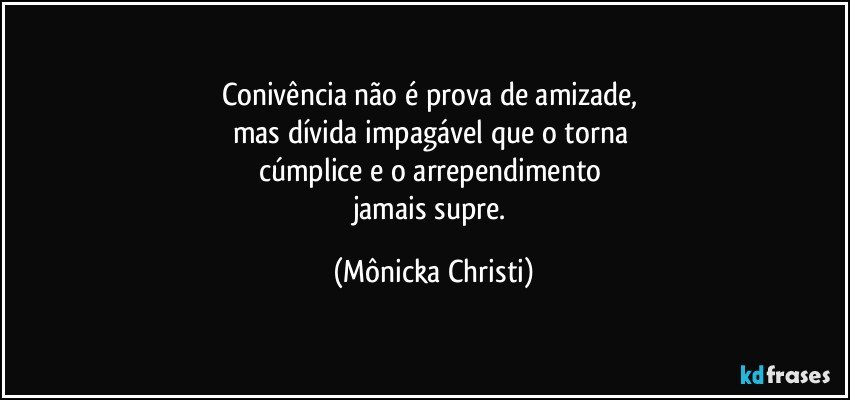 Conivência não é prova de amizade, 
mas dívida impagável que o torna 
cúmplice e o arrependimento 
jamais supre. (Mônicka Christi)