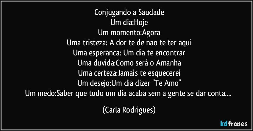 Conjugando a Saudade
Um dia:Hoje
Um momento:Agora
Uma tristeza: A dor te de nao te ter aqui
Uma esperanca: Um dia te encontrar
Uma duvida:Como será o Amanha
Uma certeza:Jamais te esquecerei
Um desejo:Um dia dizer "Te Amo"
Um medo:Saber que tudo um dia acaba sem a gente se dar conta... (Carla Rodrigues)