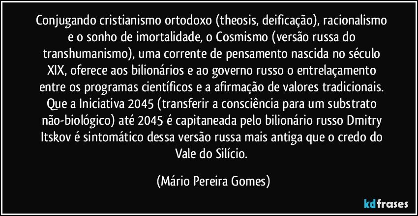 Conjugando cristianismo ortodoxo (theosis, deificação), racionalismo e o sonho de imortalidade, o Cosmismo (versão russa do transhumanismo), uma corrente de pensamento nascida no século XIX, oferece aos bilionários e ao governo russo o entrelaçamento entre os programas científicos e a afirmação de valores tradicionais. Que a Iniciativa 2045 (transferir a consciência para um substrato não-biológico) até 2045 é capitaneada pelo bilionário russo Dmitry Itskov é sintomático dessa versão russa mais antiga que o credo do Vale do Silício. (Mário Pereira Gomes)