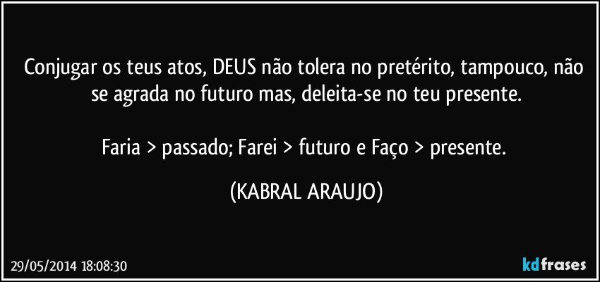 Conjugar os teus atos, DEUS não tolera no pretérito, tampouco, não se agrada no futuro mas, deleita-se no teu presente.

Faria > passado; Farei > futuro e Faço > presente. (KABRAL ARAUJO)