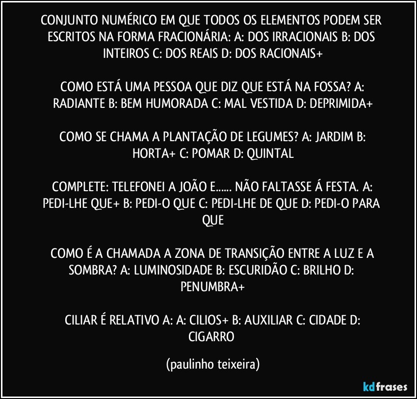 CONJUNTO NUMÉRICO EM QUE TODOS OS ELEMENTOS PODEM SER ESCRITOS NA FORMA FRACIONÁRIA: A: DOS IRRACIONAIS  B: DOS INTEIROS  C: DOS REAIS  D: DOS RACIONAIS+

 COMO ESTÁ UMA PESSOA QUE DIZ QUE ESTÁ NA FOSSA? A: RADIANTE  B: BEM HUMORADA  C: MAL VESTIDA  D: DEPRIMIDA+

 COMO SE CHAMA A PLANTAÇÃO DE LEGUMES? A: JARDIM  B: HORTA+  C: POMAR  D: QUINTAL

 COMPLETE: TELEFONEI A JOÃO E... NÃO FALTASSE Á FESTA. A: PEDI-LHE QUE+  B: PEDI-O QUE  C: PEDI-LHE DE QUE  D: PEDI-O PARA QUE

 COMO É A CHAMADA A ZONA DE TRANSIÇÃO ENTRE A LUZ E A SOMBRA? A: LUMINOSIDADE  B: ESCURIDÃO  C: BRILHO  D: PENUMBRA+

 CILIAR É RELATIVO A: A: CILIOS+  B: AUXILIAR  C: CIDADE  D: CIGARRO (paulinho teixeira)