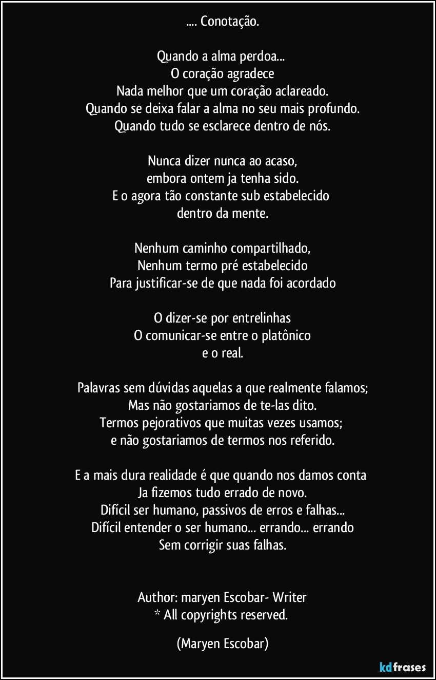 ... Conotação.

Quando a alma perdoa... 
O coração agradece
Nada melhor que um coração aclareado.
Quando se deixa falar a alma no seu mais profundo.
Quando tudo se esclarece dentro de nós.

Nunca dizer nunca ao acaso,
embora ontem ja tenha sido.
E o agora tão constante sub estabelecido 
dentro da mente.

Nenhum caminho compartilhado,
Nenhum termo pré estabelecido
Para justificar-se de que nada foi acordado

O dizer-se por entrelinhas
O comunicar-se entre o platônico
e o real.

Palavras sem dúvidas aquelas a que realmente falamos;
Mas não gostariamos de te-las dito.
Termos pejorativos que muitas vezes usamos; 
e não gostariamos de termos nos referido.

E a mais dura realidade é que quando nos damos conta 
Ja fizemos tudo errado de novo.
Difícil ser humano, passivos de erros e falhas...
Difícil entender o ser humano... errando... errando
Sem corrigir suas falhas.


Author: maryen Escobar- Writer
* All copyrights reserved. (Maryen Escobar)