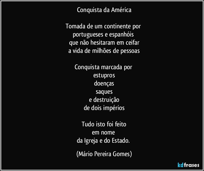 Conquista da América

Tomada de um continente por 
portugueses e espanhóis 
que não hesitaram em ceifar
a vida de milhões de pessoas

Conquista marcada por 
estupros
doenças
saques
e destruição
de dois impérios

Tudo isto foi feito
em nome 
da Igreja e do Estado. (Mário Pereira Gomes)