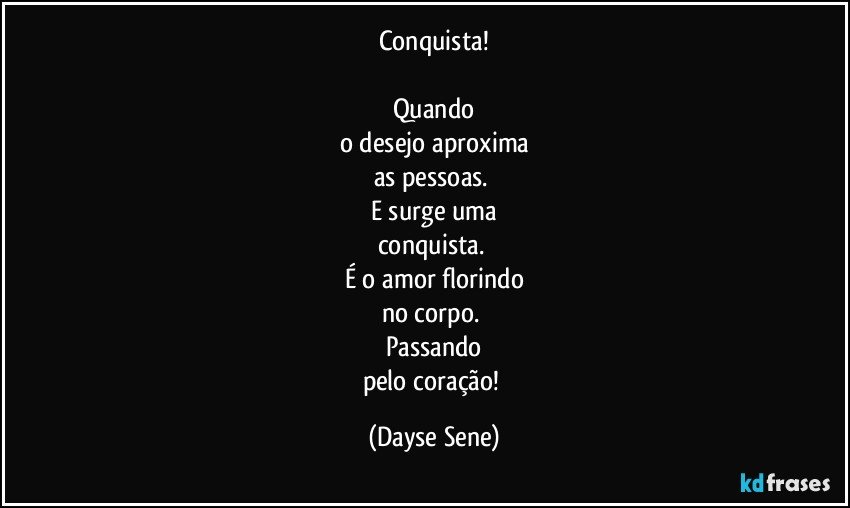 Conquista!

Quando
o desejo aproxima
as pessoas. 
E surge uma
conquista. 
É o amor florindo
no corpo. 
Passando
pelo coração! (Dayse Sene)